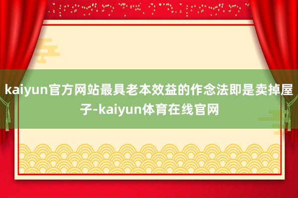 kaiyun官方网站最具老本效益的作念法即是卖掉屋子-kaiyun体育在线官网
