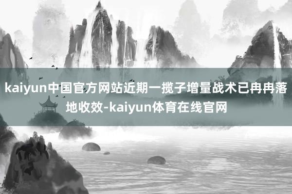 kaiyun中国官方网站近期一揽子增量战术已冉冉落地收效-kaiyun体育在线官网
