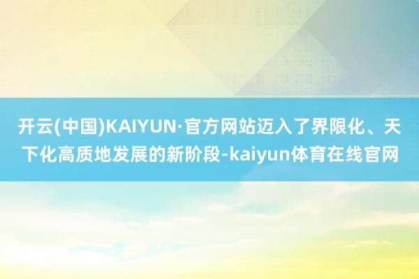 开云(中国)KAIYUN·官方网站迈入了界限化、天下化高质地发展的新阶段-kaiyun体育在线官网