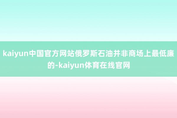 kaiyun中国官方网站俄罗斯石油并非商场上最低廉的-kaiyun体育在线官网