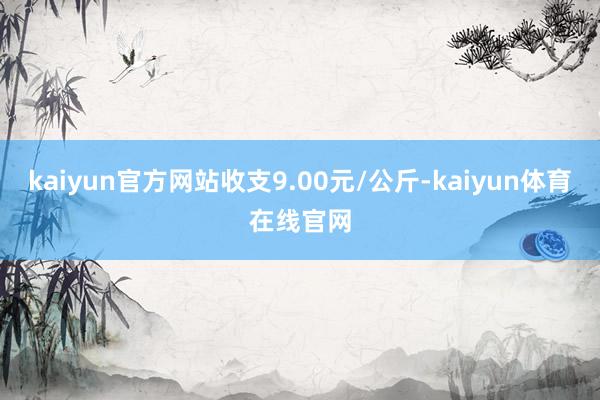 kaiyun官方网站收支9.00元/公斤-kaiyun体育在线官网