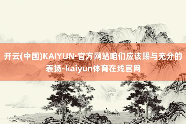 开云(中国)KAIYUN·官方网站咱们应该赐与充分的表扬-kaiyun体育在线官网