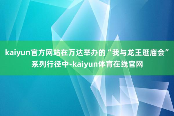 kaiyun官方网站在万达举办的“我与龙王逛庙会”系列行径中-kaiyun体育在线官网
