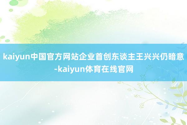 kaiyun中国官方网站企业首创东谈主王兴兴仍暗意-kaiyun体育在线官网