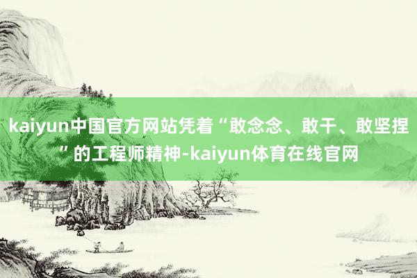 kaiyun中国官方网站凭着“敢念念、敢干、敢坚捏”的工程师精神-kaiyun体育在线官网