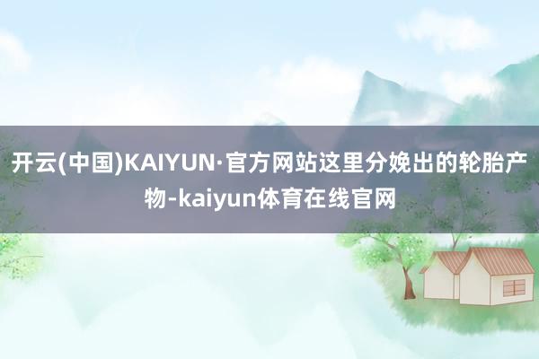 开云(中国)KAIYUN·官方网站这里分娩出的轮胎产物-kaiyun体育在线官网