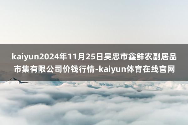 kaiyun2024年11月25日吴忠市鑫鲜农副居品市集有限公司价钱行情-kaiyun体育在线官网