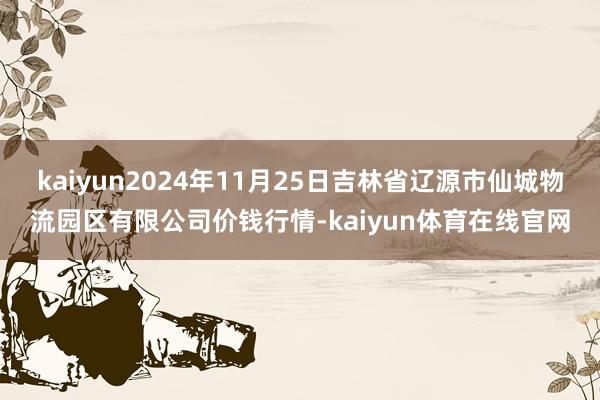 kaiyun2024年11月25日吉林省辽源市仙城物流园区有限公司价钱行情-kaiyun体育在线官网