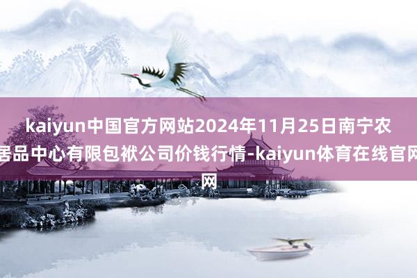 kaiyun中国官方网站2024年11月25日南宁农居品中心有限包袱公司价钱行情-kaiyun体育在线官网