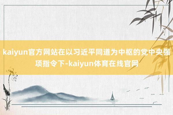 kaiyun官方网站在以习近平同道为中枢的党中央强项指令下-kaiyun体育在线官网
