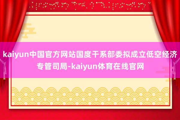 kaiyun中国官方网站国度干系部委拟成立低空经济专管司局-kaiyun体育在线官网