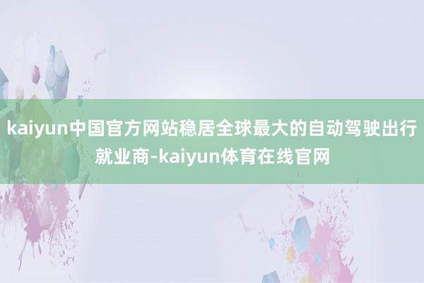 kaiyun中国官方网站稳居全球最大的自动驾驶出行就业商-kaiyun体育在线官网
