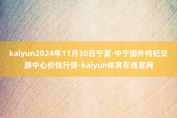 kaiyun2024年11月30日宁夏·中宁国外枸杞交游中心价钱行情-kaiyun体育在线官网