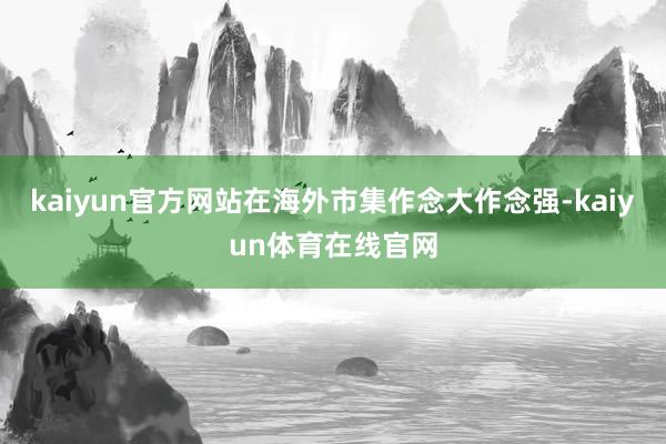 kaiyun官方网站在海外市集作念大作念强-kaiyun体育在线官网