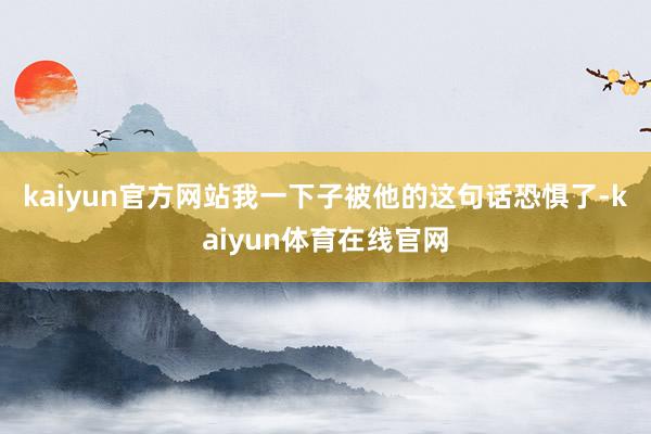 kaiyun官方网站　　我一下子被他的这句话恐惧了-kaiyun体育在线官网