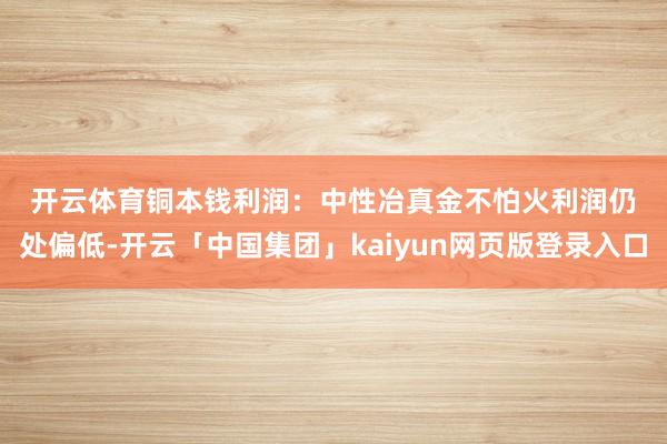 开云体育　　铜本钱利润：中性　　冶真金不怕火利润仍处偏低-开