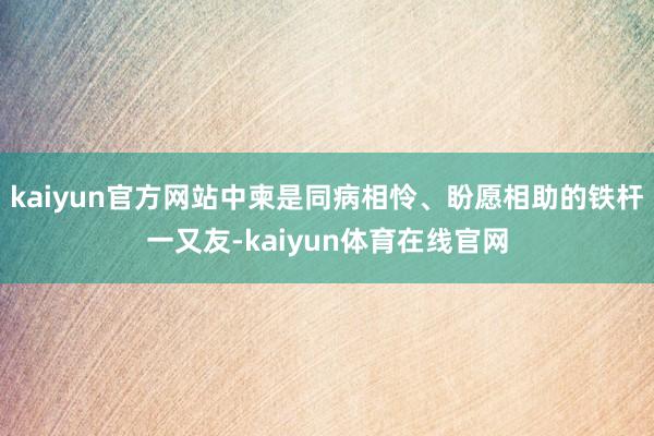 kaiyun官方网站中柬是同病相怜、盼愿相助的铁杆一又友-kaiyun体育在线官网
