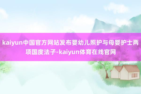 kaiyun中国官方网站发布婴幼儿照护与母婴护士两项国度法子-kaiyun体育在线官网