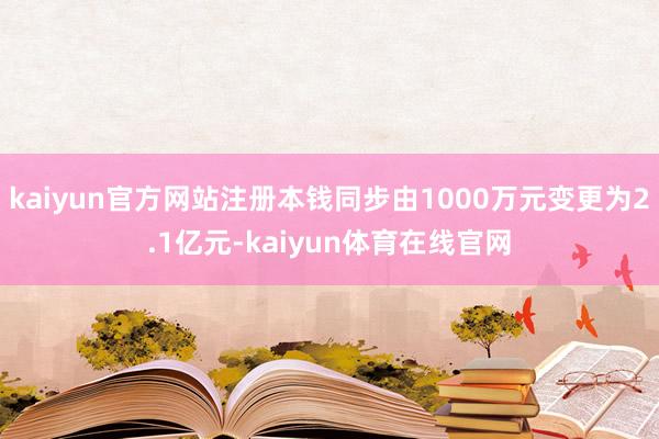 kaiyun官方网站注册本钱同步由1000万元变更为2.1亿元-kaiyun体育在线官网