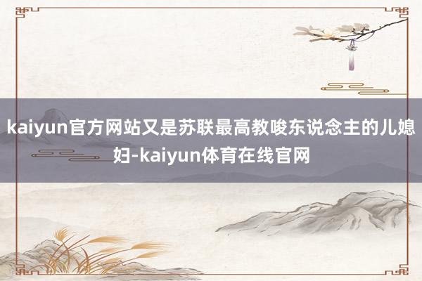 kaiyun官方网站又是苏联最高教唆东说念主的儿媳妇-kaiyun体育在线官网