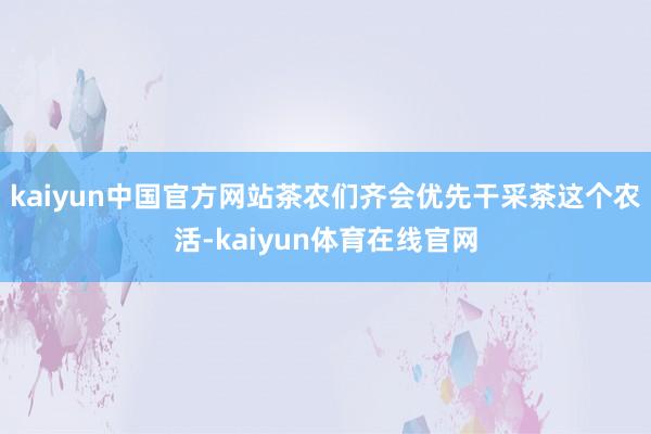 kaiyun中国官方网站茶农们齐会优先干采茶这个农活-kaiyun体育在线官网