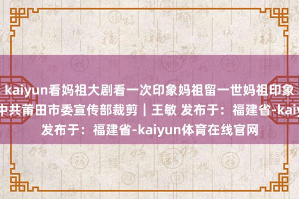 kaiyun看妈祖大剧看一次印象妈祖留一世妈祖印象THE END开始｜中共莆田市委宣传部裁剪｜王敏 