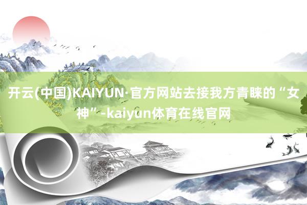 开云(中国)KAIYUN·官方网站去接我方青睐的“女神”-kaiyun体育在线官网