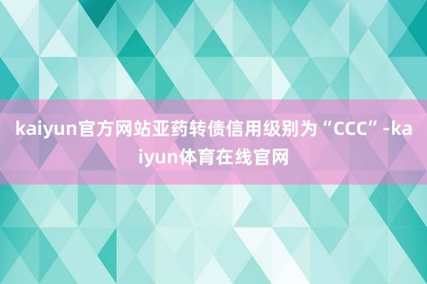 kaiyun官方网站亚药转债信用级别为“CCC”-kaiyun体育在线官网