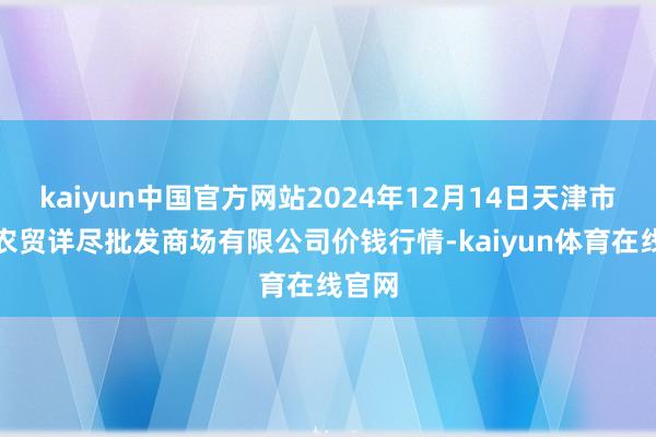 kaiyun中国官方网站2024年12月14日天津市红旗农贸详尽批发商场有限公司价钱行情-kaiyu