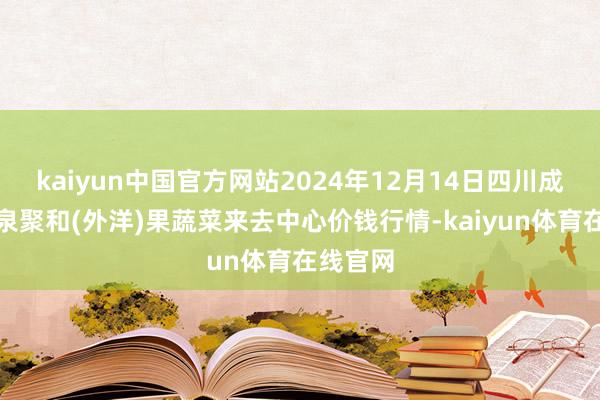 kaiyun中国官方网站2024年12月14日四川成王人龙泉聚和(外洋)果蔬菜来去中心价钱行情-ka