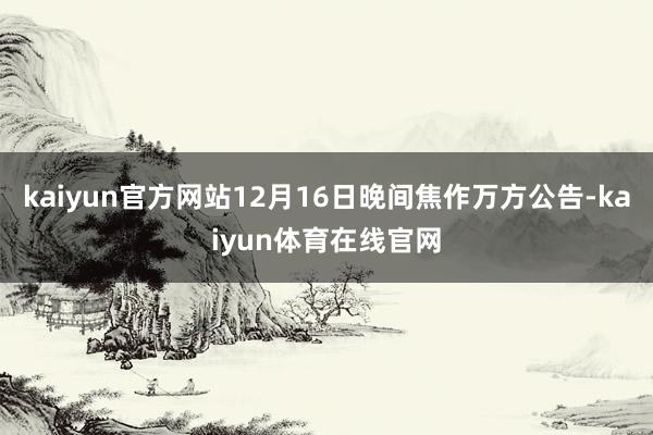 kaiyun官方网站12月16日晚间焦作万方公告-kaiyun体育在线官网