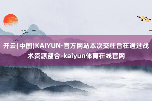 开云(中国)KAIYUN·官方网站本次交往旨在通过战术资源整合-kaiyun体育在线官网