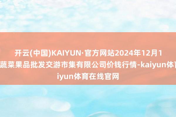 开云(中国)KAIYUN·官方网站2024年12月18日绍兴市蔬菜果品批发交游市集有限公司价钱行情-kaiyun体育在线官网
