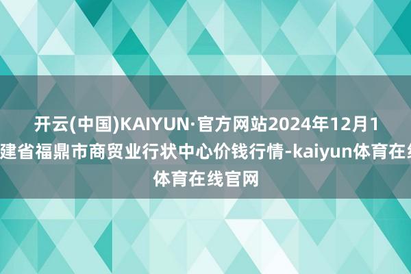 开云(中国)KAIYUN·官方网站2024年12月18日福建省福鼎市商贸业行状中心价钱行情-kaiyun体育在线官网