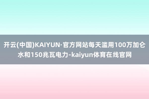 开云(中国)KAIYUN·官方网站每天滥用100万加仑水和150兆瓦电力-kaiyun体育在线官网