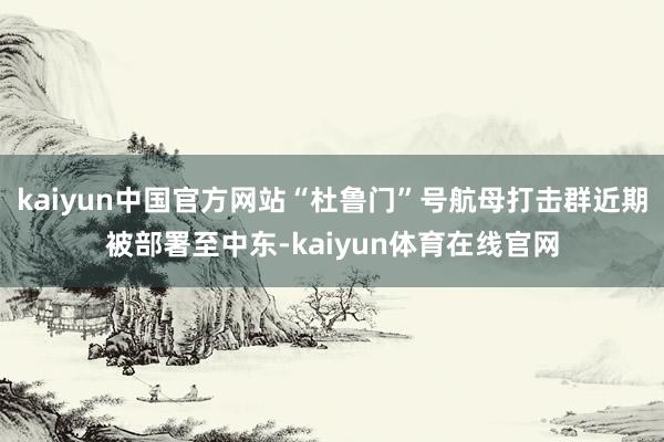 kaiyun中国官方网站“杜鲁门”号航母打击群近期被部署至中东-kaiyun体育在线官网