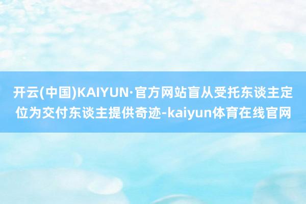 开云(中国)KAIYUN·官方网站盲从受托东谈主定位为交付东谈主提供奇迹-kaiyun体育在线官网