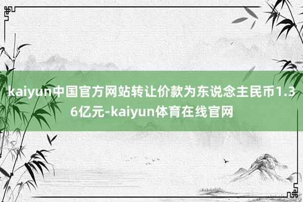 kaiyun中国官方网站转让价款为东说念主民币1.36亿元-kaiyun体育在线官网