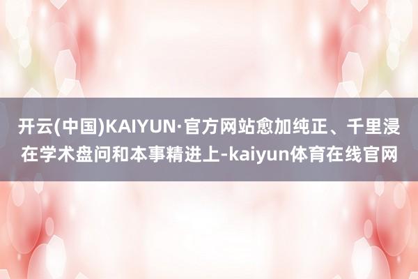开云(中国)KAIYUN·官方网站愈加纯正、千里浸在学术盘问和本事精进上-kaiyun体育在线官网
