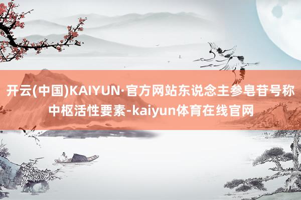 开云(中国)KAIYUN·官方网站东说念主参皂苷号称中枢活性要素-kaiyun体育在线官网