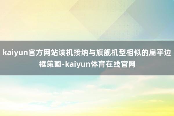 kaiyun官方网站该机接纳与旗舰机型相似的扁平边框策画-kaiyun体育在线官网