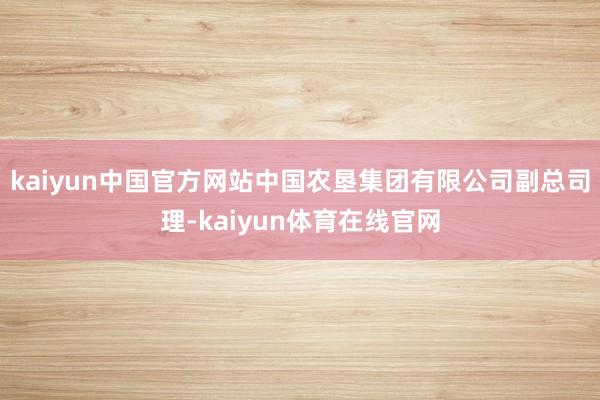 kaiyun中国官方网站中国农垦集团有限公司副总司理-kaiyun体育在线官网