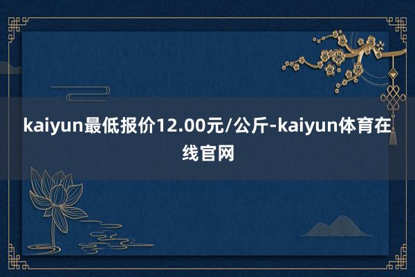 kaiyun最低报价12.00元/公斤-kaiyun体育在线官网
