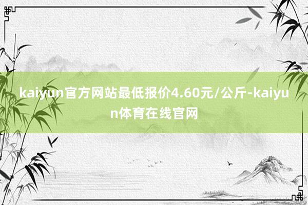 kaiyun官方网站最低报价4.60元/公斤-kaiyun体育在线官网