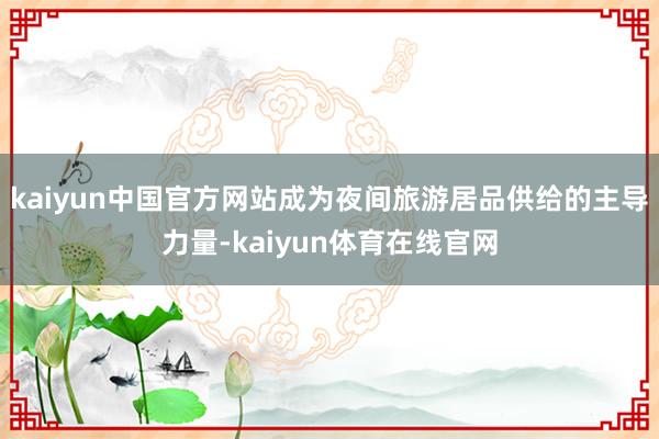 kaiyun中国官方网站成为夜间旅游居品供给的主导力量-kaiyun体育在线官网
