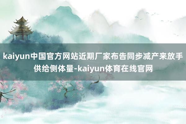 kaiyun中国官方网站近期厂家布告同步减产来放手供给侧体量-kaiyun体育在线官网
