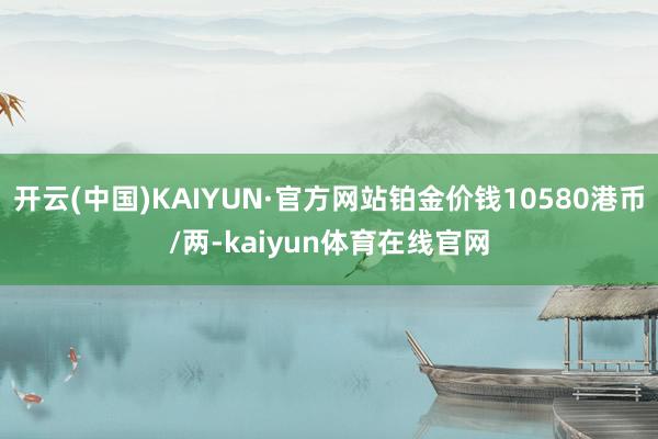 开云(中国)KAIYUN·官方网站铂金价钱10580港币/两-kaiyun体育在线官网