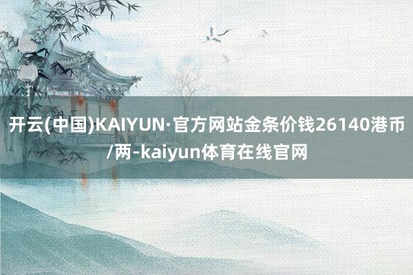 开云(中国)KAIYUN·官方网站金条价钱26140港币/两-kaiyun体育在线官网