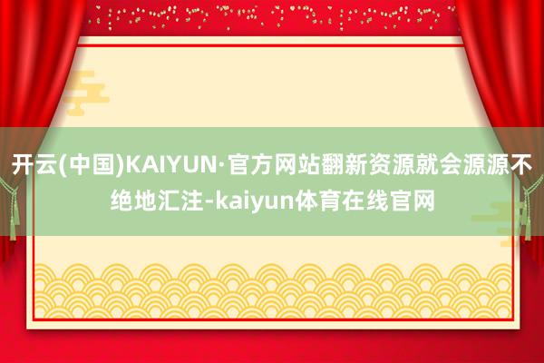 开云(中国)KAIYUN·官方网站翻新资源就会源源不绝地汇注-kaiyun体育在线官网