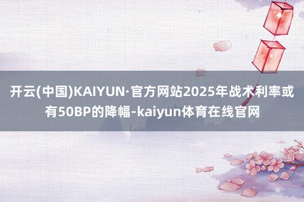 开云(中国)KAIYUN·官方网站2025年战术利率或有50BP的降幅-kaiyun体育在线官网